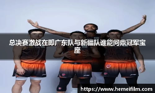 总决赛激战在即广东队与新疆队谁能问鼎冠军宝座